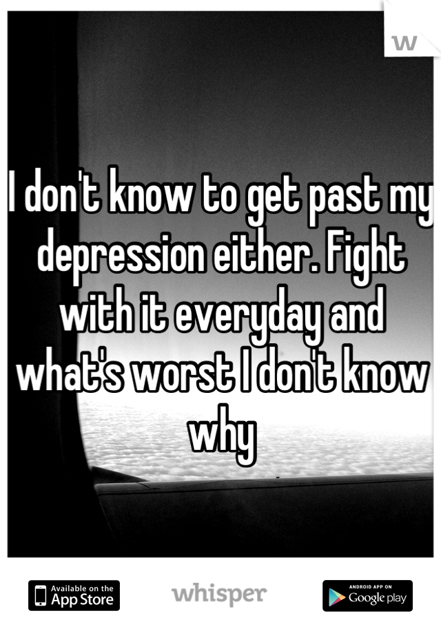 I don't know to get past my depression either. Fight with it everyday and what's worst I don't know why