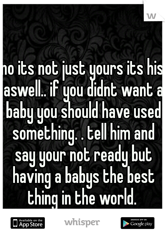 no its not just yours its his aswell.. if you didnt want a baby you should have used something. . tell him and say your not ready but having a babys the best thing in the world. 