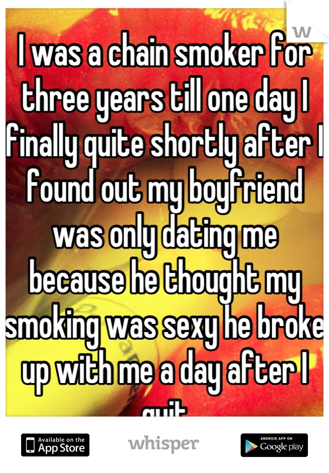 I was a chain smoker for three years till one day I finally quite shortly after I found out my boyfriend was only dating me because he thought my smoking was sexy he broke up with me a day after I quit