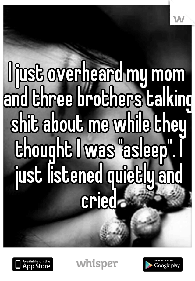 I just overheard my mom and three brothers talking shit about me while they thought I was "asleep". I just listened quietly and cried