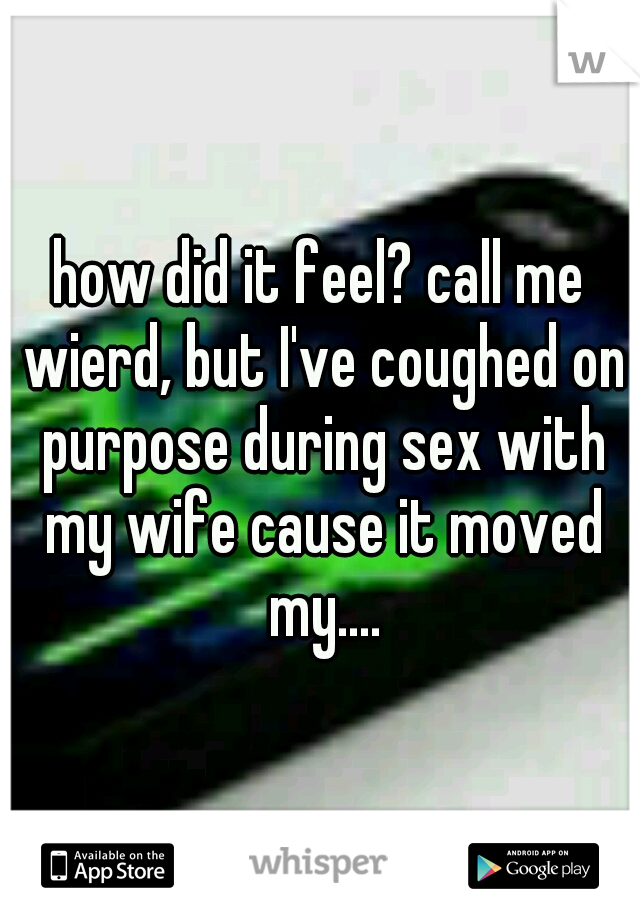 how did it feel? call me wierd, but I've coughed on purpose during sex with my wife cause it moved my....