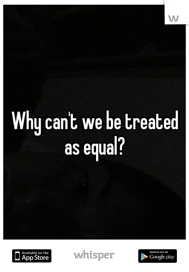 Why can't we be treated as equal?