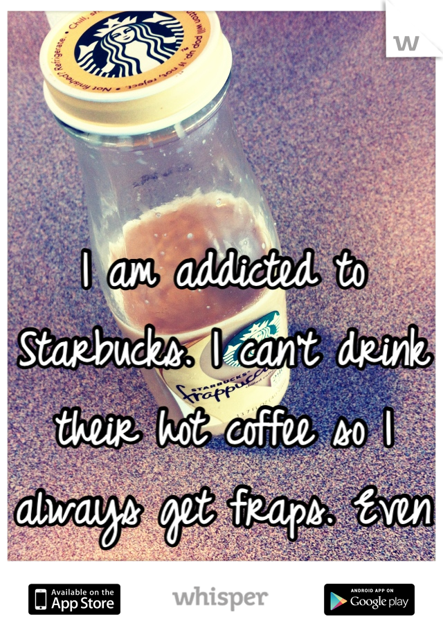 I am addicted to Starbucks. I can't drink their hot coffee so I always get fraps. Even during the winter.