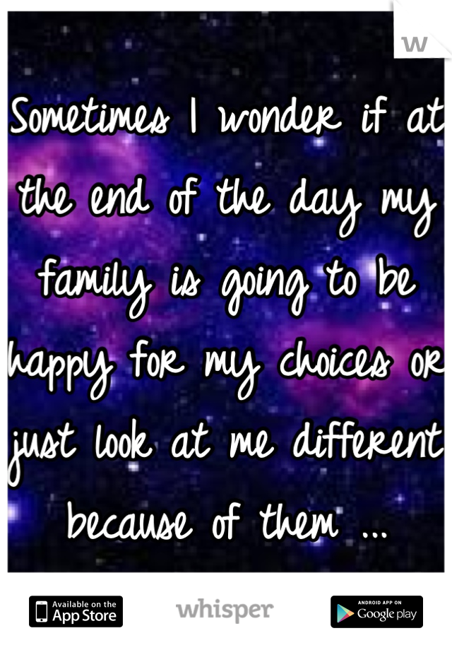 Sometimes I wonder if at the end of the day my family is going to be happy for my choices or just look at me different because of them ...
