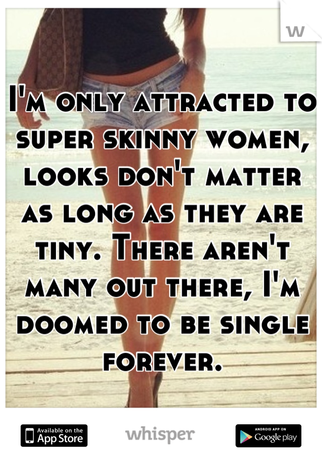 I'm only attracted to super skinny women, looks don't matter as long as they are tiny. There aren't many out there, I'm doomed to be single forever.