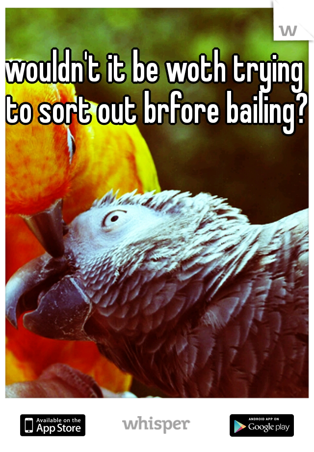wouldn't it be woth trying to sort out brfore bailing? 