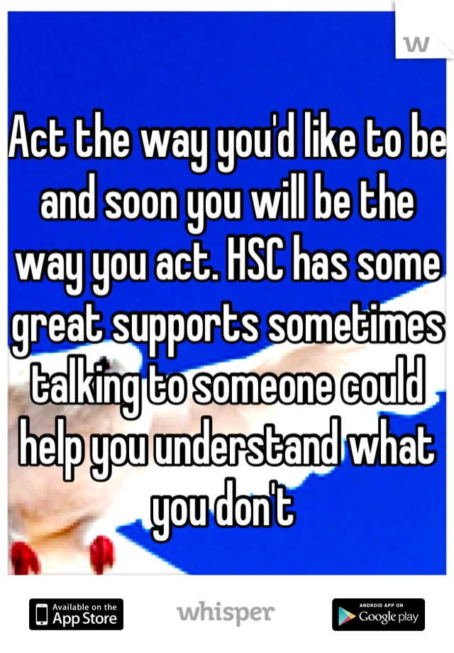 Act the way you'd like to be and soon you will be the way you act. HSC has some great supports sometimes talking to someone could help you understand what you don't 