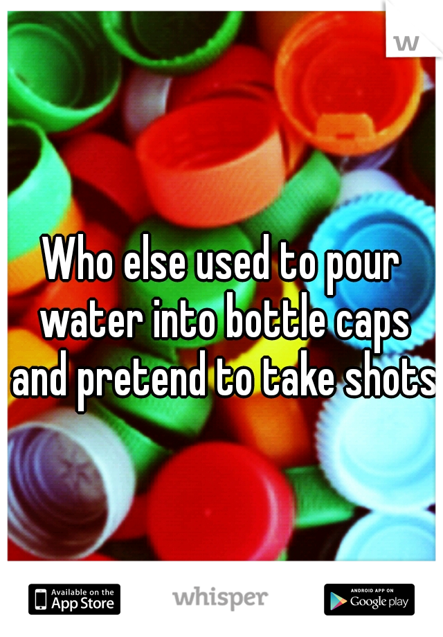 Who else used to pour water into bottle caps and pretend to take shots?