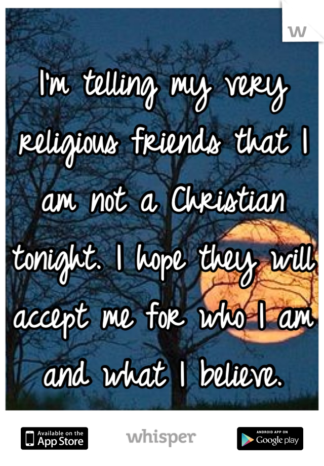 I'm telling my very religious friends that I am not a Christian tonight. I hope they will accept me for who I am and what I believe.