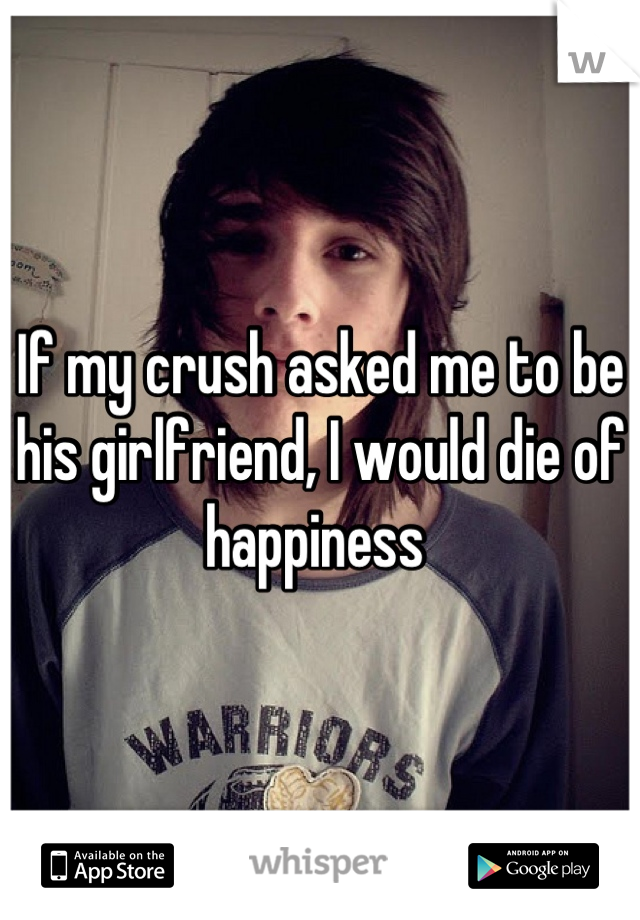 If my crush asked me to be his girlfriend, I would die of happiness 