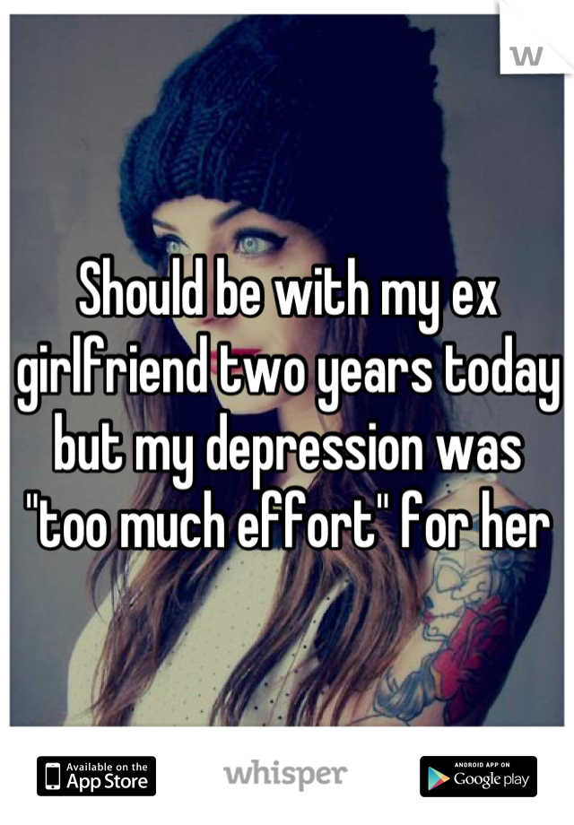 Should be with my ex girlfriend two years today but my depression was "too much effort" for her
