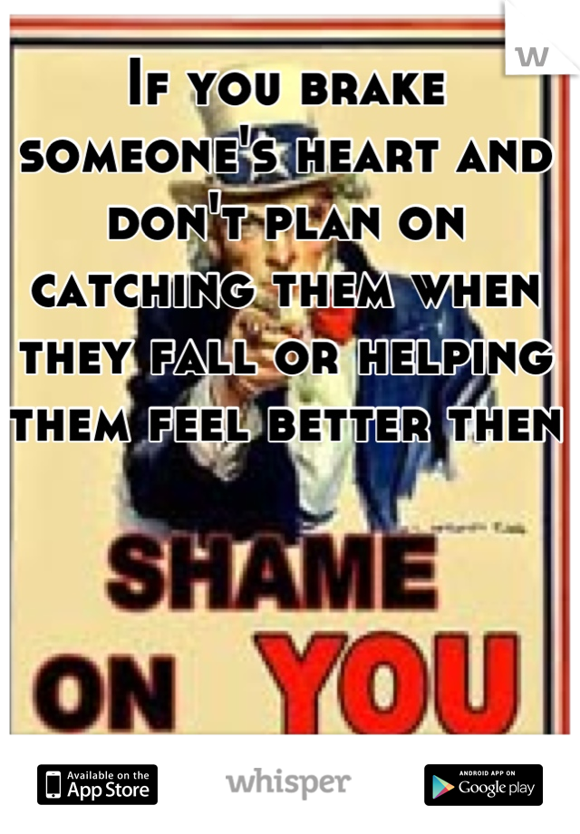 If you brake someone's heart and don't plan on catching them when they fall or helping them feel better then
