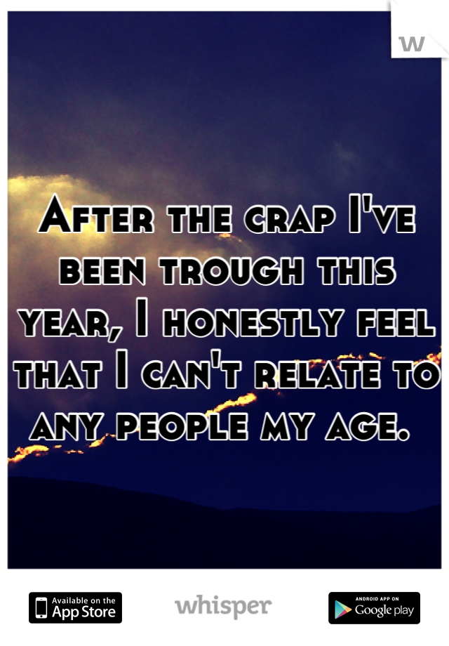 After the crap I've been trough this year, I honestly feel that I can't relate to any people my age. 