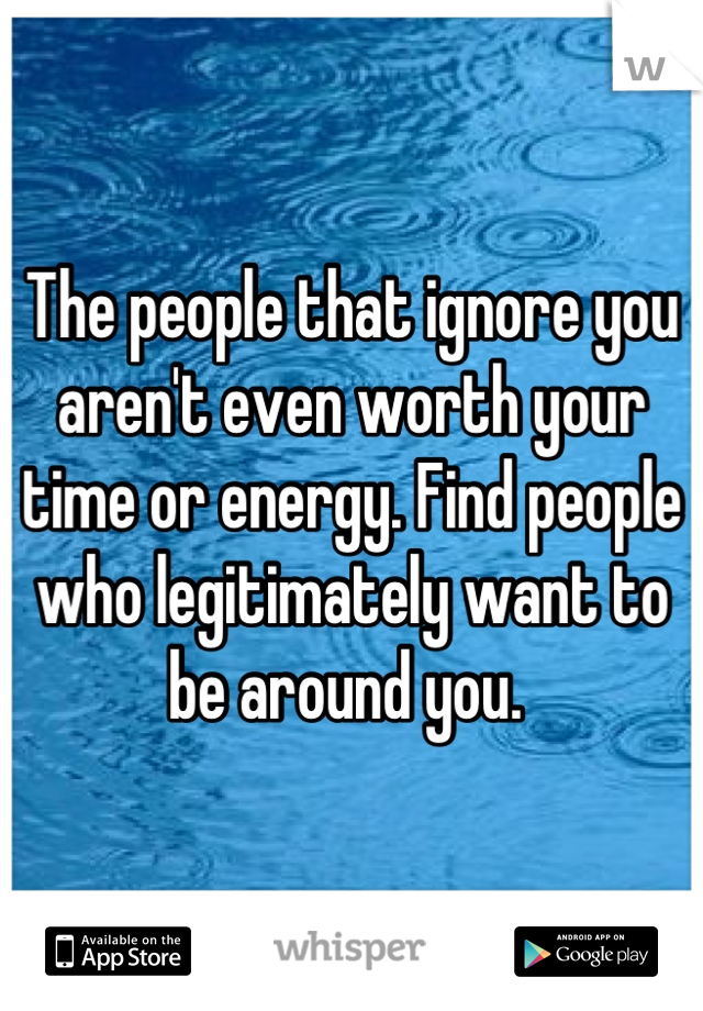 The people that ignore you aren't even worth your time or energy. Find people who legitimately want to be around you. 