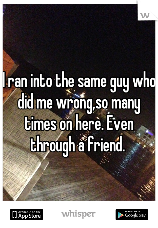 I ran into the same guy who did me wrong,so many times on here. Even through a friend. 