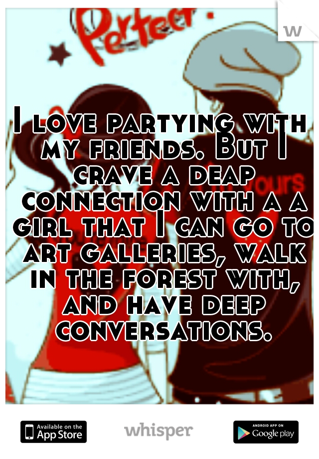 I love partying with my friends. But I crave a deap connection with a a girl that I can go to art galleries, walk in the forest with, and have deep conversations.