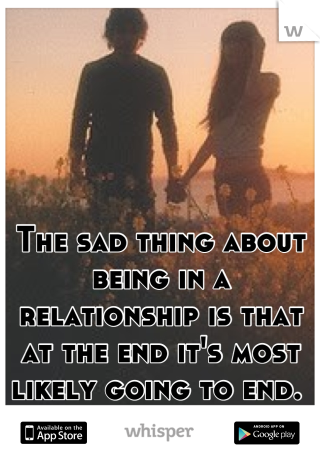 The sad thing about being in a relationship is that at the end it's most likely going to end. 