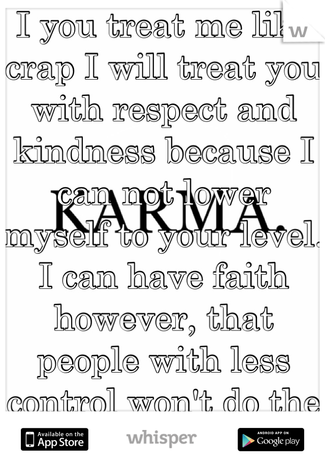 I you treat me like crap I will treat you with respect and kindness because I can not lower myself to your level. I can have faith however, that people with less control won't do the same. 