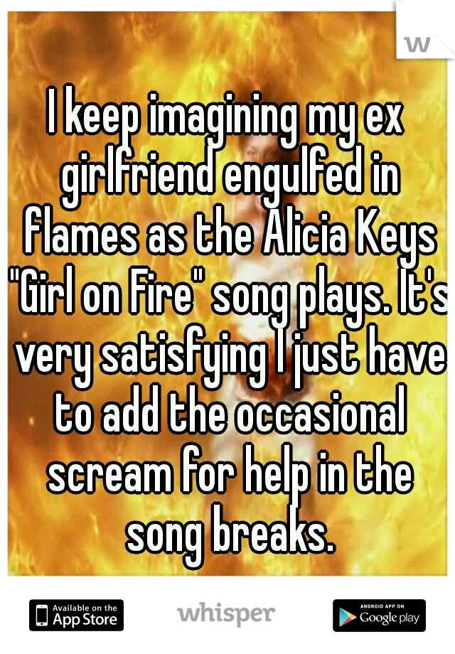 I keep imagining my ex girlfriend engulfed in flames as the Alicia Keys "Girl on Fire" song plays. It's very satisfying I just have to add the occasional scream for help in the song breaks.