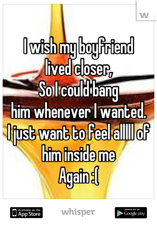 I wish my boyfriend 
lived closer,
So I could bang
him whenever I wanted.
I just want to feel alllll of him inside me
Again :(