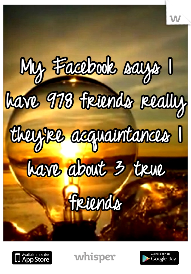 My Facebook says I have 978 friends really they're acquaintances I have about 3 true friends
