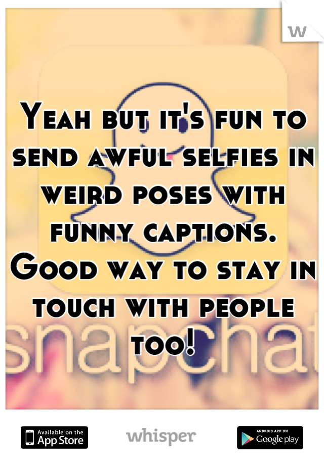 Yeah but it's fun to send awful selfies in weird poses with funny captions. Good way to stay in touch with people too!