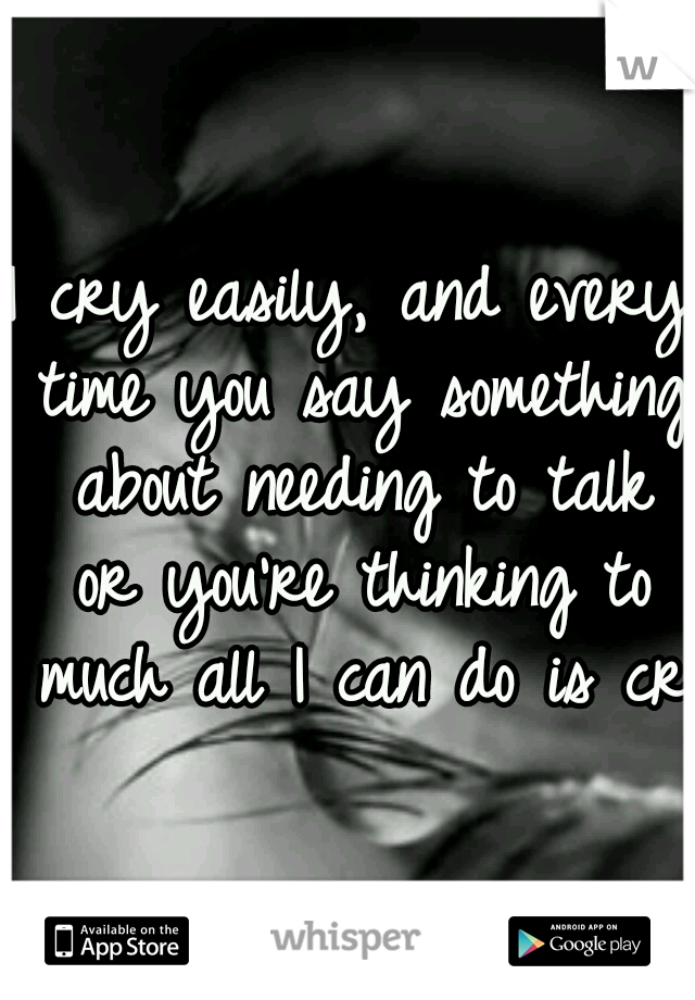 I cry easily, and every time you say something about needing to talk or you're thinking to much all I can do is cry