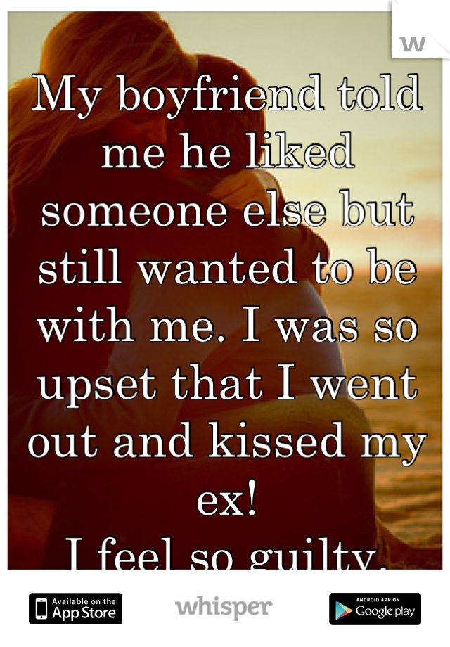 My boyfriend told me he liked someone else but still wanted to be with me. I was so upset that I went out and kissed my ex! 
I feel so guilty.