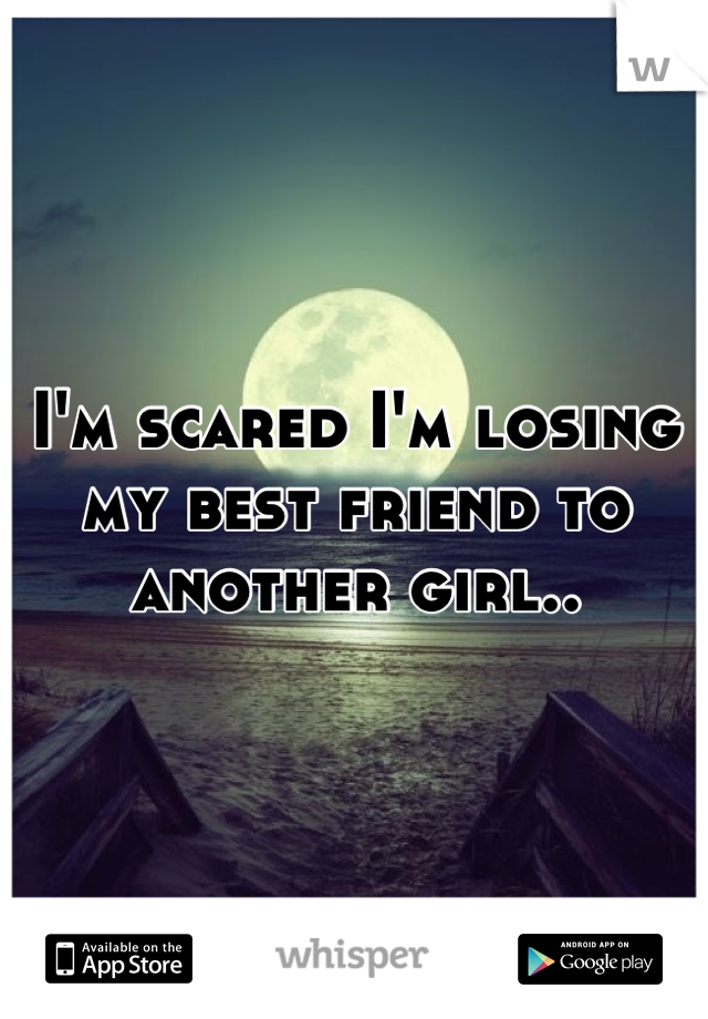 I'm scared I'm losing my best friend to another girl..