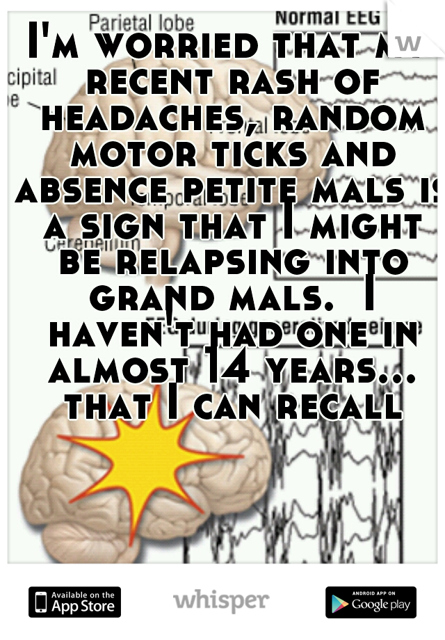 I'm worried that my recent rash of headaches, random motor ticks and absence petite mals is a sign that I might be relapsing into grand mals.  I haven't had one in almost 14 years... that I can recall