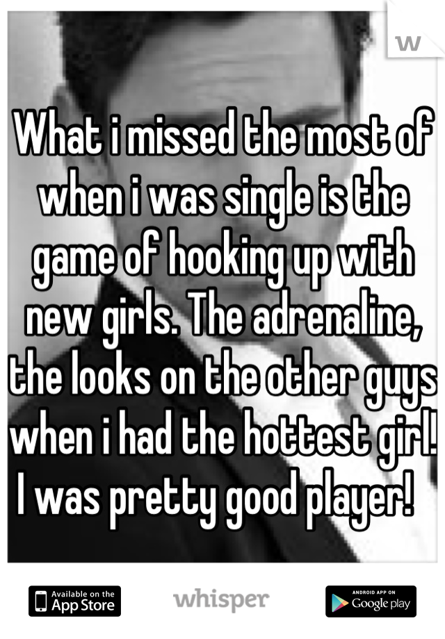 What i missed the most of when i was single is the game of hooking up with new girls. The adrenaline, the looks on the other guys when i had the hottest girl! I was pretty good player!  