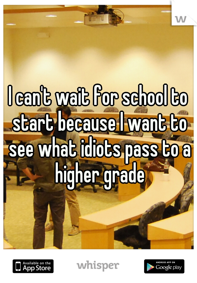 I can't wait for school to start because I want to see what idiots pass to a higher grade