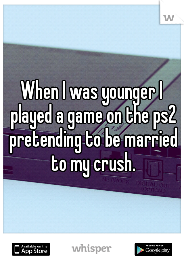 When I was younger I played a game on the ps2 pretending to be married to my crush.