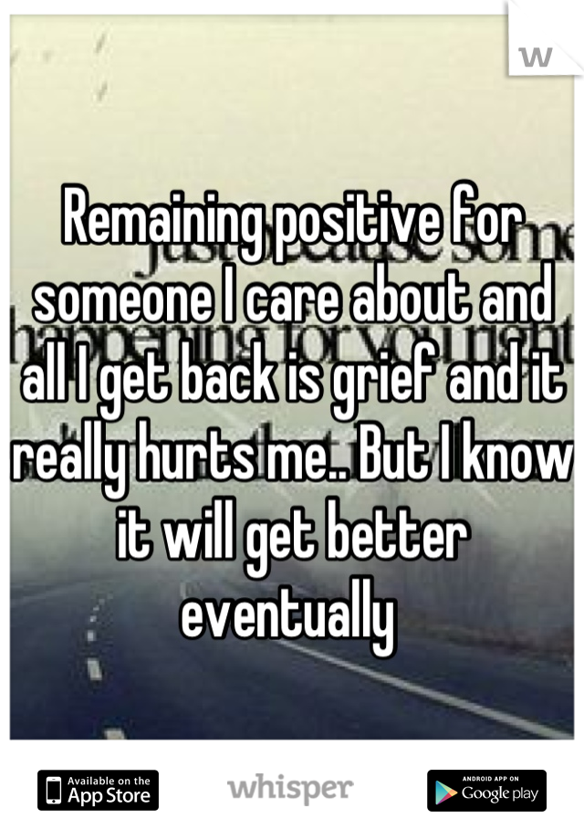 Remaining positive for someone I care about and all I get back is grief and it really hurts me.. But I know it will get better eventually 