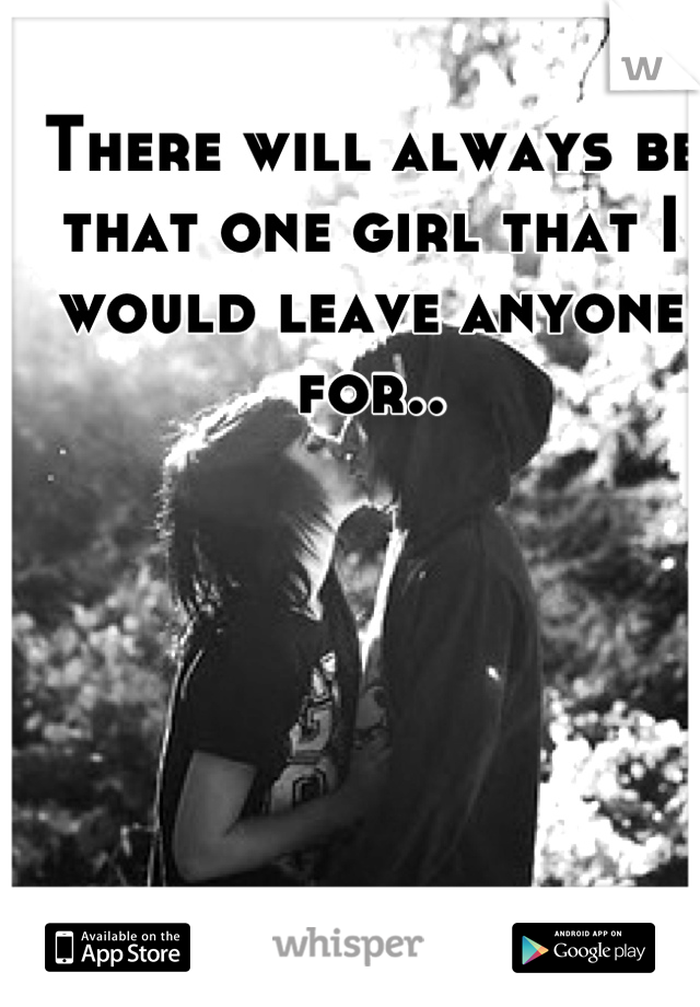 There will always be that one girl that I would leave anyone for..
