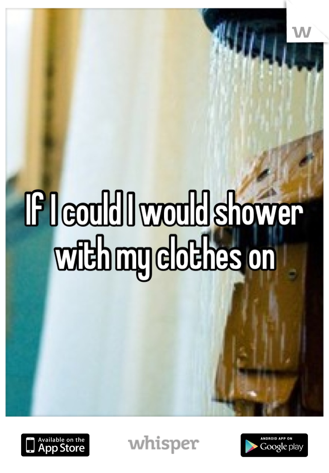 If I could I would shower with my clothes on