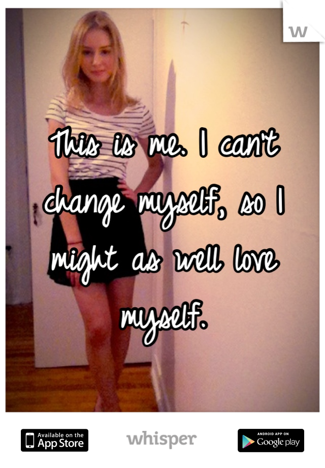 This is me. I can't change myself, so I might as well love myself.