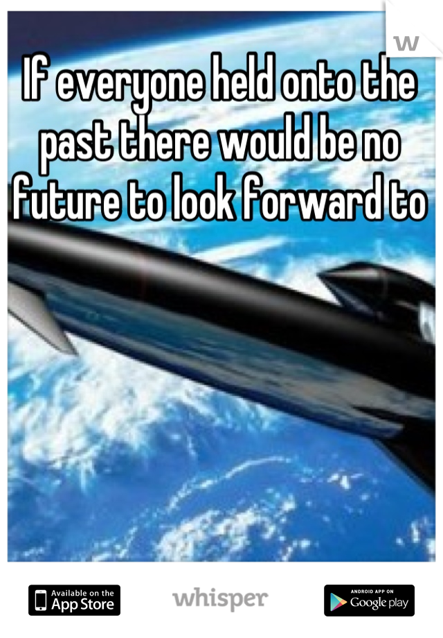 If everyone held onto the past there would be no future to look forward to