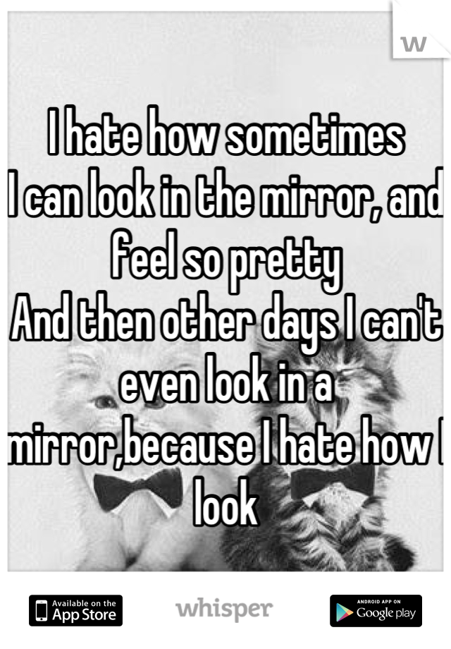 I hate how sometimes
I can look in the mirror, and feel so pretty
And then other days I can't even look in a mirror,because I hate how I look