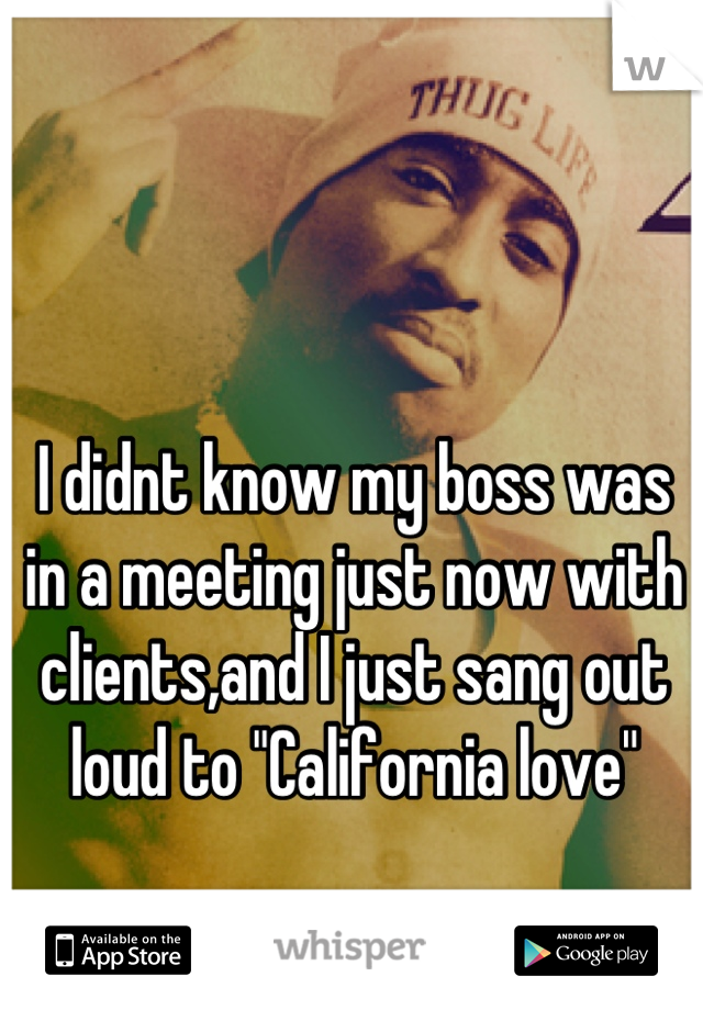 I didnt know my boss was in a meeting just now with clients,and I just sang out loud to "California love"