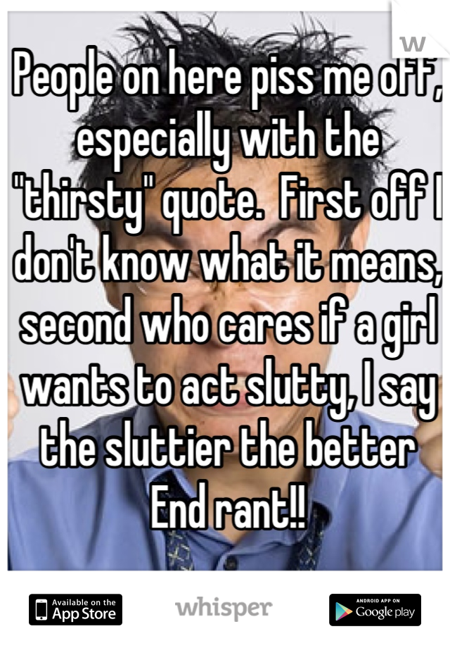 People on here piss me off, especially with the "thirsty" quote.  First off I don't know what it means, second who cares if a girl wants to act slutty, I say the sluttier the better 
End rant!!
