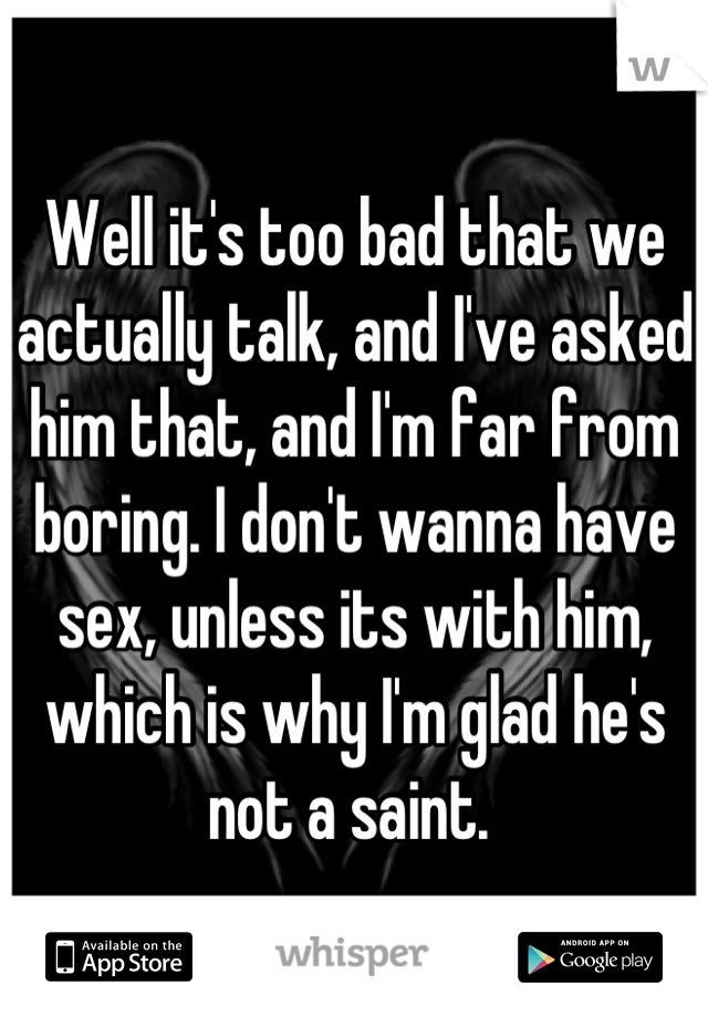 Well it's too bad that we actually talk, and I've asked him that, and I'm far from boring. I don't wanna have sex, unless its with him, which is why I'm glad he's not a saint. 