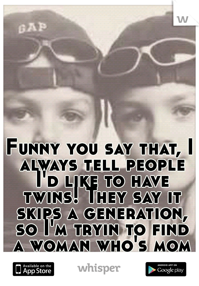 Funny you say that, I always tell people I'd like to have twins!
They say it skips a generation, so I'm tryin to find a woman who's mom is a twin