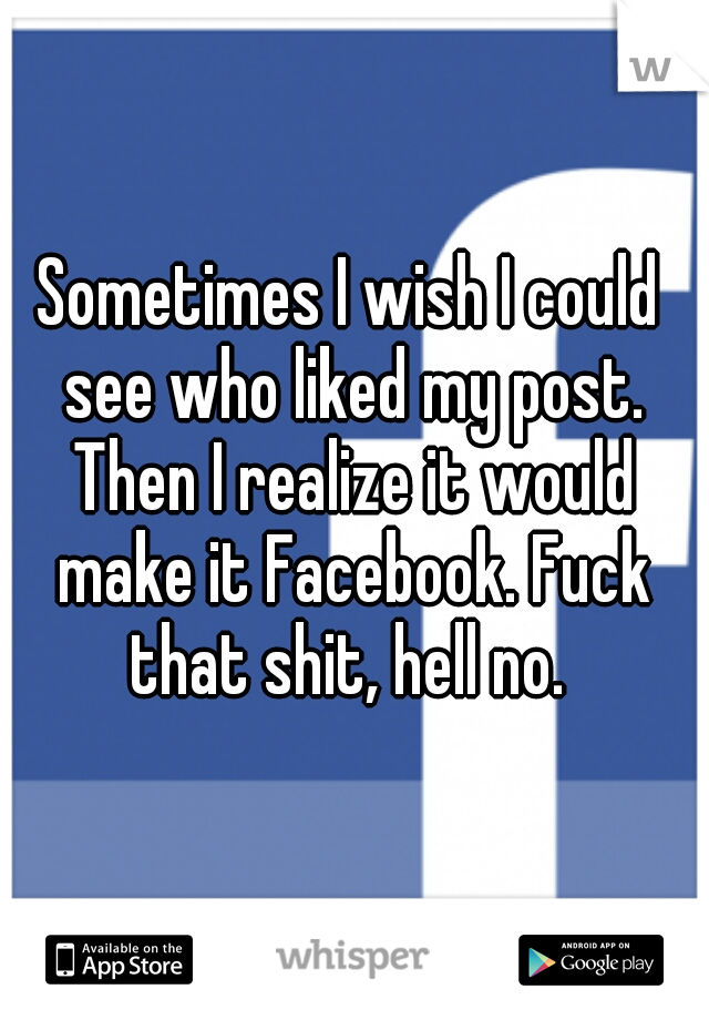 Sometimes I wish I could see who liked my post. Then I realize it would make it Facebook. Fuck that shit, hell no. 
