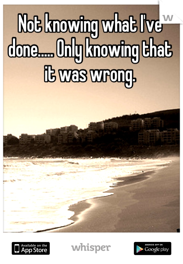 Not knowing what I've done..... Only knowing that it was wrong.