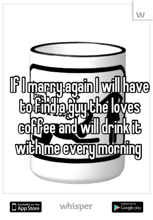 If I marry again I will have to find a guy the loves coffee and will drink it with me every morning 