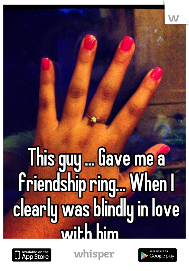 This guy ... Gave me a friendship ring... When I clearly was blindly in love with him... 