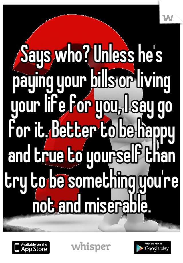 Says who? Unless he's paying your bills or living your life for you, I say go for it. Better to be happy and true to yourself than try to be something you're not and miserable.