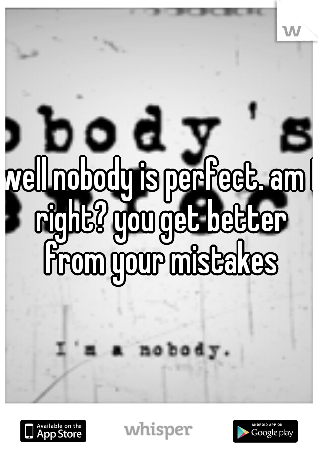 well nobody is perfect. am I right? you get better from your mistakes