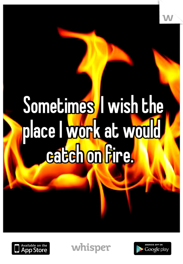 Sometimes  I wish the place I work at would catch on fire. 